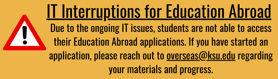 IT Interruptions for Education Abroad: Due to the ongoing IT issues, students are not able to access their Education Abroad applications. If you have started an application, please reach out to overseas@ksu.edu regarding your materials and progress.